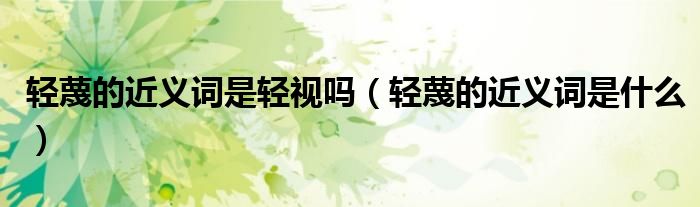 轻蔑的近义词是轻视吗(轻蔑的近义词是什么)