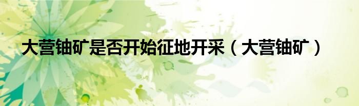 大营铀矿是否开始征地开采(大营铀矿)