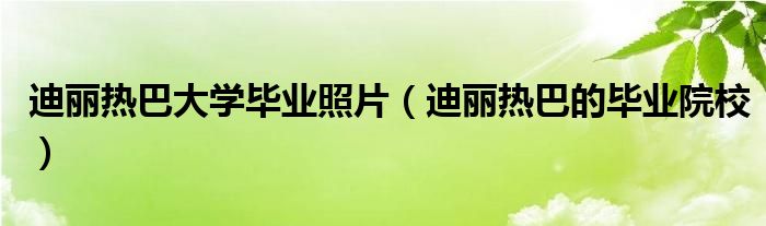 迪丽热巴大学毕业照片（迪丽热巴的毕业院校）