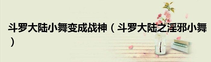 斗罗大陆小舞变成战神(斗罗大陆之淫邪小舞)