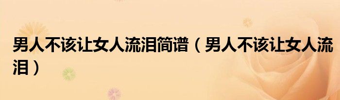 男人不该让女人流泪简谱(男人不该让女人流泪)