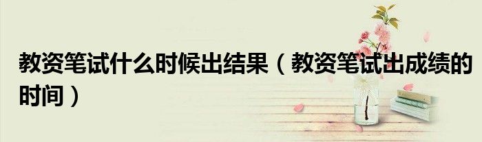 教资笔试什么时候出结果(教资笔试出成绩的时间)