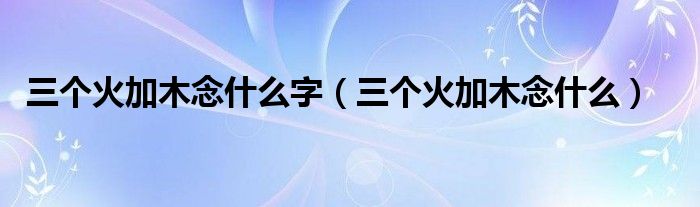 三个火加木念什么字(三个火加木念什么)