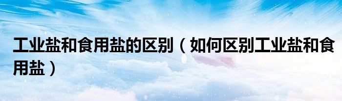 工业盐和食用盐的区别(如何区别工业盐和食用盐)