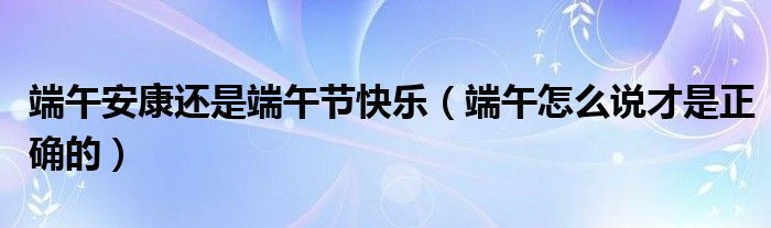 端午安康还是端午节快乐(端午怎么说才是正确的)