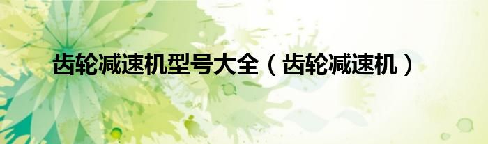 齿轮减速机型号大全(齿轮减速机)