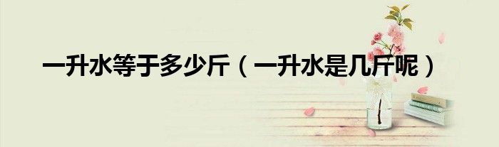 一升水等于多少斤(一升水是几斤呢)