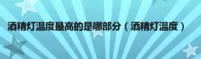 酒精灯温度最高的是哪部分(酒精灯温度)