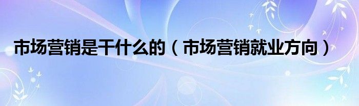 市场营销是干什么的(市场营销就业方向)