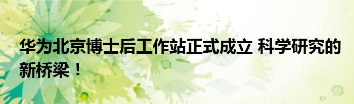 华为北京博士后工作站正式成立 科学研究的新桥梁!