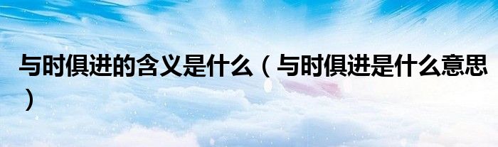 与时俱进的含义是什么(与时俱进是什么意思)
