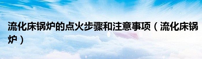 流化床锅炉的点火步骤和注意事项(流化床锅炉)