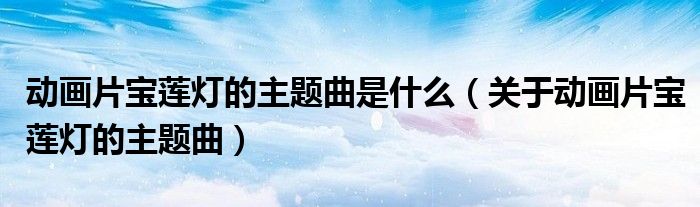 动画片宝莲灯的主题曲是什么(关于动画片宝莲灯的主题曲)