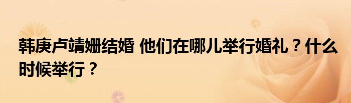 韩庚卢靖姗结婚 他们在哪儿举行婚礼?什么时候举行?
