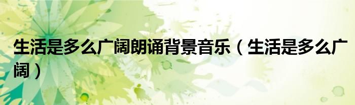 生活是多么广阔朗诵背景音乐(生活是多么广阔)