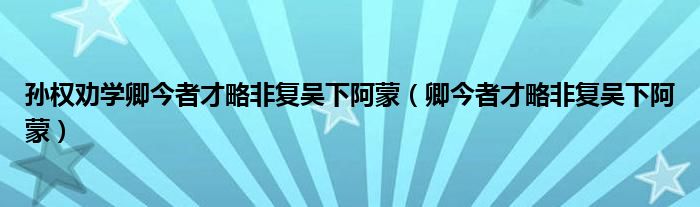 孙权劝学卿今者才略非复吴下阿蒙(卿今者才略非复吴下阿蒙)