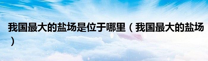 我国最大的盐场是位于哪里(我国最大的盐场)