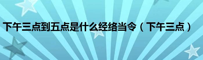 下午三点到五点是什么经络当令(下午三点)