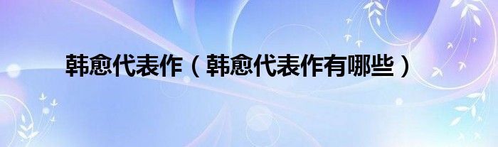 韩愈代表作(韩愈代表作有哪些)