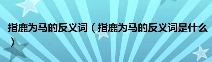 指鹿为马的反义词(指鹿为马的反义词是什么)