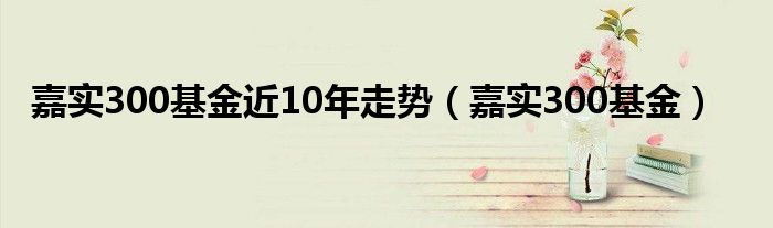 嘉实300基金近10年走势(嘉实300基金)