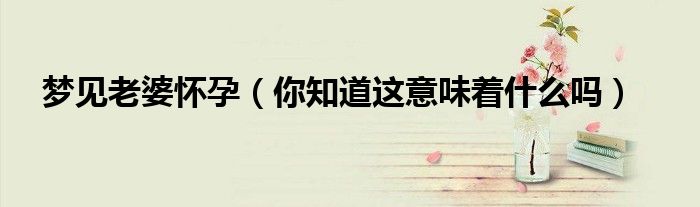 梦见老婆怀孕(你知道这意味着什么吗)