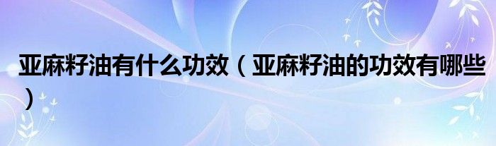 亚麻籽油有什么功效(亚麻籽油的功效有哪些)