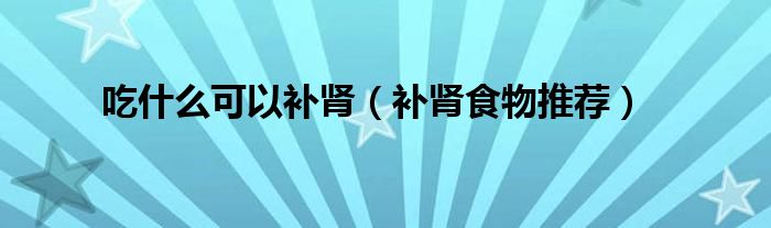 吃什么可以补肾(补肾食物推荐)