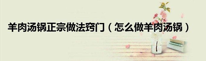 羊肉汤锅正宗做法窍门(怎么做羊肉汤锅)