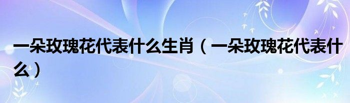 一朵玫瑰花代表什么生肖(一朵玫瑰花代表什么)