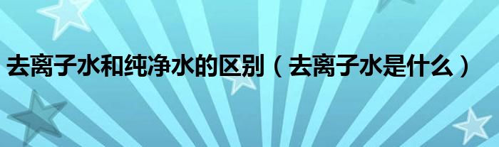 去离子水和纯净水的区别(去离子水是什么)