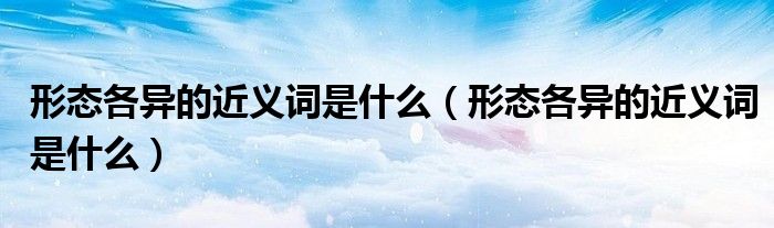 形态各异的近义词是什么(形态各异的近义词是什么)