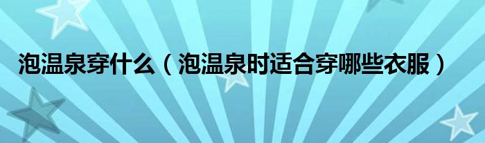泡温泉穿什么(泡温泉时适合穿哪些衣服)