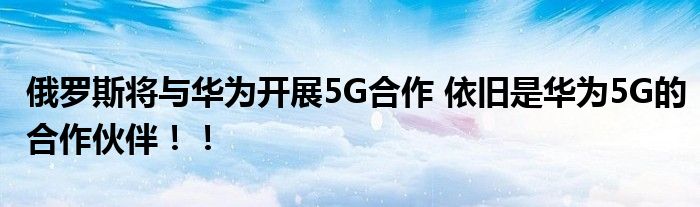 俄罗斯将与华为开展5G合作 依旧是华为5G的合作伙伴!!