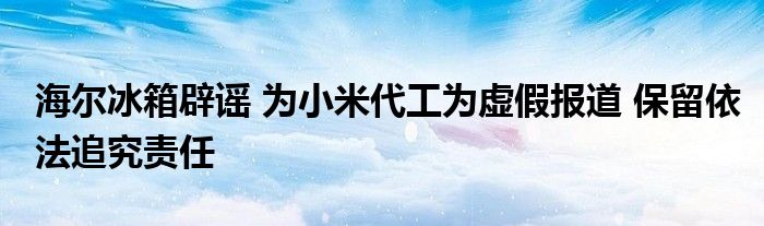海尔冰箱辟谣 为小米代工为虚假报道 保留依法追究责任