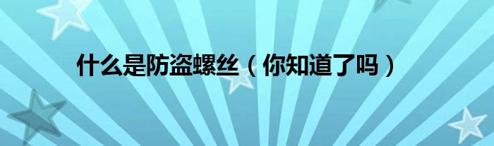 什么是防盗螺丝(你知道了吗)