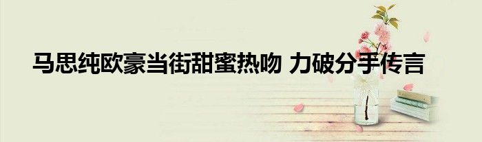 马思纯欧豪当街甜蜜热吻 力破分手传言