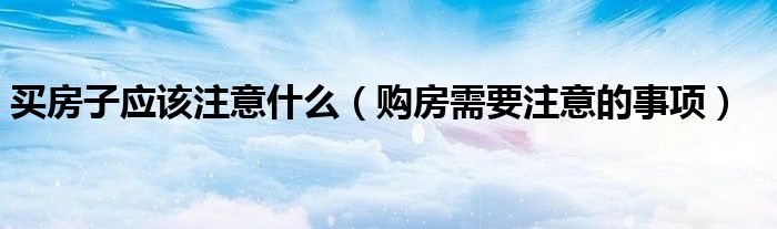 买房子应该注意什么(购房需要注意的事项)
