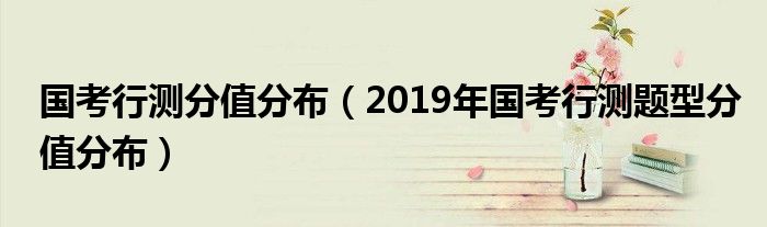 国考行测分值分布(2019年国考行测题型分值分布)