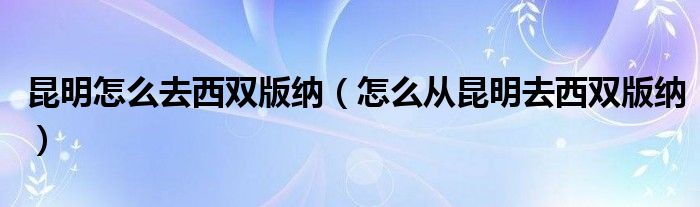 昆明怎么去西双版纳(怎么从昆明去西双版纳)