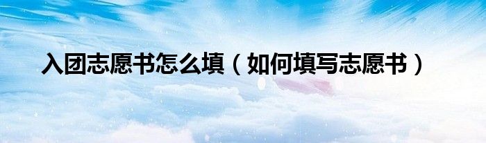 入团志愿书怎么填(如何填写志愿书)