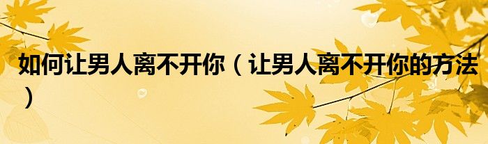 如何让男人离不开你(让男人离不开你的方法)
