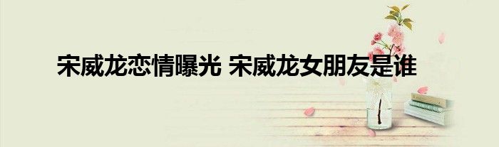 宋威龙恋情曝光 宋威龙女朋友是谁