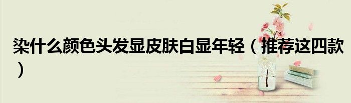 染什么颜色头发显皮肤白显年轻(推荐这四款)