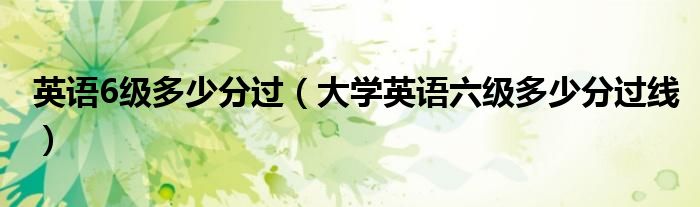 英语6级多少分过(大学英语六级多少分过线)