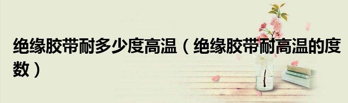 绝缘胶带耐多少度高温(绝缘胶带耐高温的度数)
