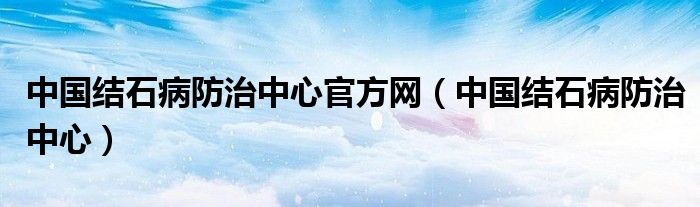 中国结石病防治中心官方网(中国结石病防治中心)
