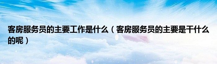客房服务员的主要工作是什么(客房服务员的主要是干什么的呢)