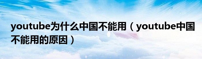youtube为什么中国不能用(youtube中国不能用的原因)