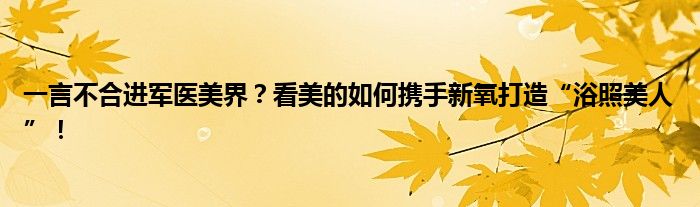 一言不合进军医美界?看美的如何携手新氧打造“浴照美人”!